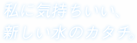 私に気持ちいい、新しい水のカタチ。